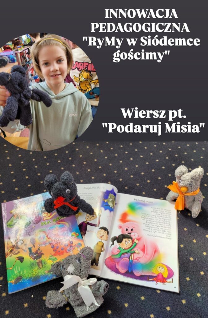 Zdjęcie przedstawia książkę dla dzieci pt. "Podaruj Misia" otwartą na stronie z ilustracją misia. Obok książki leżą trzy małe pluszaki wykonane z szarego materiału, ozdobione wstążeczkami. Jeden z pluszaków jest trzymany przez dziewczynkę, która uśmiecha się do kamery. W tle widoczny jest fragment innego zdjęcia, prawdopodobnie z warsztatów rękodzielniczych, na którym widać dziewczynkę z pluszakiem. Całość sugeruje, że zdjęcie dokumentuje projekt edukacyjny lub akcję charytatywną związaną z tworzeniem pluszaków dla dzieci. Tytuł "Innowacja Pedagogiczna "Rymy w Siódemce gościmy" oraz "Wiersz pt. "Podaruj Misia"" wskazują na kontekst edukacyjny i literacki projektu.