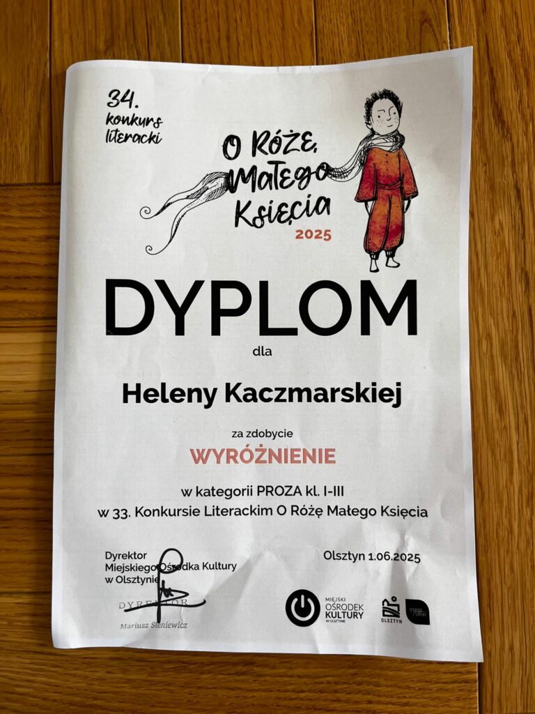 Na zdjęciu widać dyplom dla Heleny Kaczmarskiej za zdobycie wyróżnienia w kategorii klas I-III w 34 Konkursie Literackim O Różę Małego Księcia. Na górze po lewej stronie 34. Koknkurs Literacki. Po prawej stronie na górze napis O Różę Małego Księcia 2025 i obrazek Ksiecia w czerwonym kombinezonie i szaliku białym. Na dole po lewej stronie pieczątka Dyrektora Ośrodka Kultury w Olsztynie - Mariusz Stenewicz. Po prawej stronie na dole Olsztyn 1.06.2025.